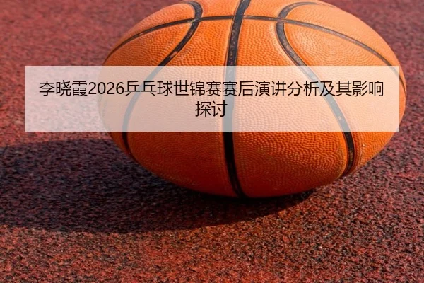 李晓霞2026乒乓球世锦赛赛后演讲分析及其影响探讨