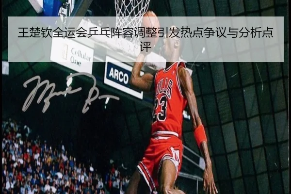 王楚钦全运会乒乓阵容调整引发热点争议与分析点评
