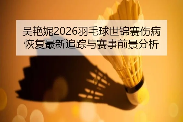 吴艳妮2026羽毛球世锦赛伤病恢复最新追踪与赛事前景分析
