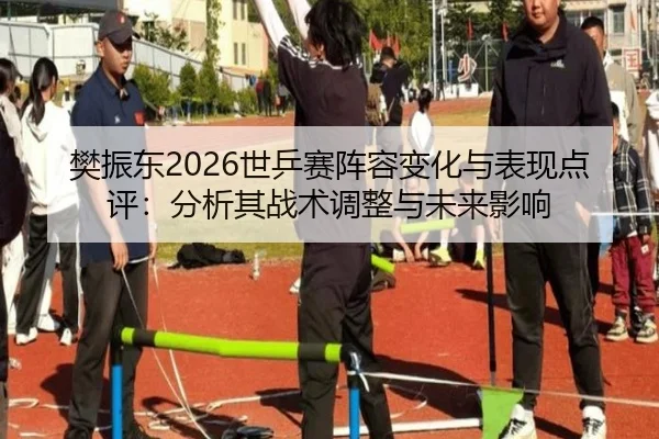 樊振东2026世乒赛阵容变化与表现点评：分析其战术调整与未来影响