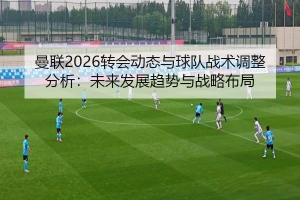 曼联2026转会动态与球队战术调整分析：未来发展趋势与战略布局